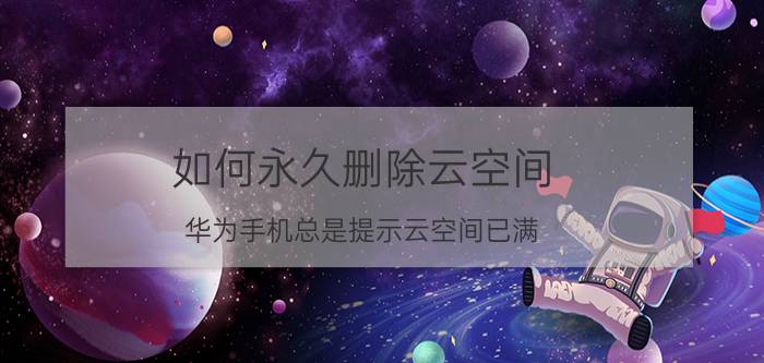 如何永久删除云空间 华为手机总是提示云空间已满，应该如何解决？